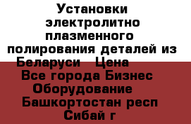 Установки электролитно-плазменного  полирования деталей из Беларуси › Цена ­ 100 - Все города Бизнес » Оборудование   . Башкортостан респ.,Сибай г.